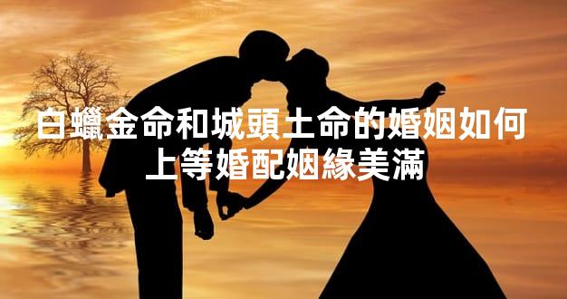 白蠟金命和城頭土命的婚姻如何 上等婚配姻緣美滿
